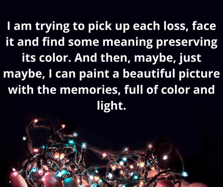 And it feels like all of my grief, from all sorts of losses throughout the years, is blending together like paints mixing to make a new color. And I’m working hard to separate the colors so that it doesn’t all become